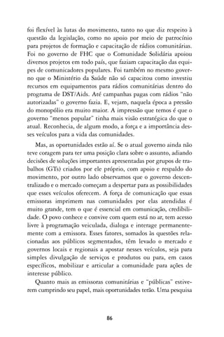 foi flexível às lutas do movimento, tanto no que diz respeito à
questão da legislação, como no apoio por meio de patrocínio
para projetos de formação e capacitação de rádios comunitárias.
Foi no governo de FHC que o Comunidade Solidária apoiou
diversos projetos em todo país, que faziam capacitação das equi-
pes de comunicadores populares. Foi também no mesmo gover-
no que o Ministério da Saúde não só capacitou como investiu
recursos em equipamentos para rádios comunitárias dentro do
programa de DST/Aids. Até campanhas pagas com rádios “não
autorizadas” o governo fazia. E, vejam, naquela época a pressão
do monopólio era muito maior. A impressão que temos é que o
governo “menos popular” tinha mais visão estratégica do que o
atual. Reconhecia, de algum modo, a força e a importância des-
ses veículos para a vida das comunidades.
    Mas, as oportunidades estão aí. Se o atual governo ainda não
teve coragem para ter uma posição clara sobre o assunto, adiando
decisões de soluções importantes apresentadas por grupos de tra-
balhos (GTs) criados por ele próprio, com apoio e respaldo do
movimento, por outro lado observamos que o governo descen-
tralizado e o mercado começam a despertar para as possibilidades
que esses veículos oferecem. A força de comunicação que essas
emissoras imprimem nas comunidades por elas atendidas é
muito grande, tem o que é essencial em comunicação, credibili-
dade. O povo conhece e convive com quem está no ar, tem acesso
livre à programação veiculada, dialoga e interage permanente-
mente com a emissora. Esses fatores, somados às questões rela-
cionadas aos públicos segmentados, têm levado o mercado e
governos locais e regionais a apostar nesses veículos, seja para
simples divulgação de serviços e produtos ou para, em casos
específicos, mobilizar e articular a comunidade para ações de
interesse público.
    Quanto mais as emissoras comunitárias e “públicas” estive-
rem cumprindo seu papel, mais oportunidades terão. Uma pesquisa



                              86
 