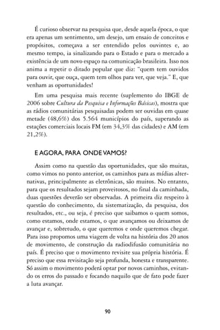 É curioso observar na pesquisa que, desde aquela época, o que
era apenas um sentimento, um desejo, um ensaio de conceitos e
propósitos, começava a ser entendido pelos ouvintes e, ao
mesmo tempo, ia sinalizando para o Estado e para o mercado a
existência de um novo espaço na comunicação brasileira. Isso nos
anima a repetir o ditado popular que diz: “quem tem ouvidos
para ouvir, que ouça, quem tem olhos para ver, que veja.” E, que
venham as oportunidades!
    Em uma pesquisa mais recente (suplemento do IBGE de
2006 sobre Cultura da Pesquisa e Informações Básicas), mostra que
as rádios comunitárias pesquisadas podem ser ouvidas em quase
metade (48,6%) dos 5.564 municípios do país, superando as
estações comerciais locais FM (em 34,3% das cidades) e AM (em
21,2%).

   E AGORA, PARA ONDE VAMOS?
   Assim como na questão das oportunidades, que são muitas,
como vimos no ponto anterior, os caminhos para as mídias alter-
nativas, principalmente as eletrônicas, são muitos. No entanto,
para que os resultados sejam proveitosos, no final da caminhada,
duas questões deverão ser observadas. A primeira diz respeito à
questão do conhecimento, da sistematização, da pesquisa, dos
resultados, etc., ou seja, é preciso que saibamos o quem somos,
como estamos, onde estamos, o que avançamos ou deixamos de
avançar e, sobretudo, o que queremos e onde queremos chegar.
Para isso propomos uma viagem de volta na história dos 20 anos
de movimento, de construção da radiodifusão comunitária no
país. É preciso que o movimento revisite sua própria história. É
preciso que essa revisitação seja profunda, honesta e transparente.
Só assim o movimento poderá optar por novos caminhos, evitan-
do os erros do passado e focando naquilo que de fato pode fazer
a luta avançar.



                                90
 