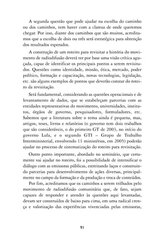A segunda questão que pode ajudar na escolha do caminho
ou dos caminhos, tem haver com a clareza de onde queremos
chegar. Por isso, diante dos caminhos que são muitos, acredita-
mos que a escolha de dois ou três será estratégica para obtenção
dos resultados esperados.
   A construção de um roteiro para revisitar a história do movi-
mento de radiodifusão deverá ter por base uma visão crítica agu-
çada, capaz de identificar os principais pontos a serem revisita-
dos. Questões como identidade, missão, ética, mercado, poder
político, formação e capacitação, novas tecnologias, legislação,
etc. são alguns exemplos de pontos que deverão constar do rotei-
ro da revisitação.
   Será fundamental, considerando as questões operacionais e de
levantamento de dados, que se estabeleçam parcerias com as
entidades representativas do movimento, universidades, institu-
tos, órgãos de governo, pesquisadores, formuladores, etc.
Sabemos que a literatura sobre o tema ainda é pequena, mas,
artigos, teses, livros e relatórios (o governo tem dois trabalhos
que são consideráveis, o do primeiro GT de 2003, no início do
governo Lula, e o segundo GTI – Grupo de Trabalho
Interministerial, envolvendo 11 ministérios, em 2005) poderão
ajudar no processo de sistematização do roteiro para revisitação.
   Outro ponto importante, abordado no seminário, que certa-
mente vai ajudar no roteiro, foi a possibilidade de intensificar o
diálogo com as emissoras públicas, estreitando laços e construin-
do parcerias para desenvolvimento de ações diversas, principal-
mente no campo da formação e da produção e troca de conteúdos.
   Por fim, acreditamos que os caminhos a serem trilhados pelo
movimento de radiodifusão comunitária que, de fato, sejam
capazes de responder e atender às questões aqui levantadas,
devam ser construídos de baixo para cima, em uma radical cren-
ça e valorização das experiências vivenciadas pelas emissoras,



                               91
 