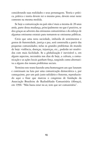considerando suas realidades e seus personagens. Teoria e práti-
ca, prática e teoria devem ter o mesmo peso, devem estar neste
contexto na mesma medida.
   Se hoje a comunicação no país não é mais a mesma de 20 anos
atrás, parte dessa mudança, principalmente no que é positivo, se
deu graças ao advento das emissoras comunitárias e do esforço de
algumas emissoras estatais para tornarem-se emissoras públicas.
   Creio que uma nova sociedade, imbuída de sentimentos e
gestos de fraternidade, justiça e paz, será construída a partir das
pequenas comunidades; nelas os grandes problemas do mundo
de hoje: violência, doenças, injustiças, etc., poderão ser resolvi-
dos com mais facilidade. Se a globalização é inevitável e, em
alguns aspectos, necessária nos dias de hoje, a cultura, a comu-
nicação e as ações locais ganham força, surgindo como alternati-
va a alguns dos nossos problemas sociais.
   Termino este texto fazendo uma homenagem aos que lutaram
e continuam na luta por uma comunicação democrática e, por
conseguinte, por um país justo solidário e fraterno, reproduzin-
do aqui a frase que marcou o congresso de fundação da
Associação Brasileira de Radiodifusão Comunitária (Abraço),
em 1996: “Não basta estar no ar, tem que ser comunitária”.




                                92
 