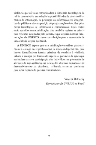 violência que afeta as comunidades; a dimensão tecnológica da
mídia comunitária em relação às possibilidades de compartilha-
mento de informação, de produção da informação por integran-
tes do público e de composição de programação oferecidas pelas
novas tecnologias de informação e comunicação. Esses textos
estão reunidos nesta publicação, que também registra as princi-
pais reflexões suscitadas pelo debate, e que deverão nortear futu-
ras ações da UNESCO como contribuição para a construção de
uma cultura de paz no Brasil.
    A UNESCO espera que esta publicação contribua para esti-
mular o diálogo entre profissionais da mídia independente, para
juntos identificarem formas criativas de combate à violência
urbana e avançar nas formas de superá-la, por meio de ações que
estimulem a ativa participação dos indivíduos na promoção de
atitudes de não-violência, na defesa dos direitos humanos e no
desenvolvimento da cidadania, trilhando assim os caminhos
para uma cultura de paz nas comunidades.


                                               Vincent Defourny
                              Representante da UNESCO no Brasil




                                9
 