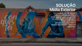 SOLUÇÃO
Mídia Exterior
Em muros do Rio de Janeiro,
sede das Olimpíadas, foram
feitas intervenções com grafites
do artista Valdi Valdi, trazendo
imagens de atletas
patrocinados pela CAIXA e
trechos das músicas feitas para
cada atleta.
 