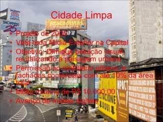 Cidade Limpa
• Projeto de 2006
• Veta toda Mídia Exterior na Capital
• Objetivo: Diminuir poluição visual,
  revitalizando a paisagem urbana
• Permissão no mobiliário urbano, e
  fachadas comerciais com até 10% da área
  total
• Multa mínima de R$ 10.000,00
• Avanço de mídias digitais
 
