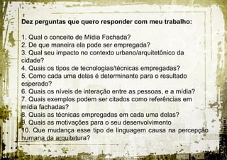 Dez perguntas que quero responder com meu trabalho:

1. Qual o conceito de Mídia Fachada?
2. De que maneira ela pode ser empregada?
3. Qual seu impacto no contexto urbano/arquitetônico da
cidade?
4. Quais os tipos de tecnologias/técnicas empregadas?
5. Como cada uma delas é determinante para o resultado
esperado?
6. Quais os níveis de interação entre as pessoas, e a mídia?
7. Quais exemplos podem ser citados como referências em
mídia fachadas?
8. Quais as técnicas empregadas em cada uma delas?
9. Quais as motivações para o seu desenvolvimento
10. Que mudança esse tipo de linguagem causa na percepção
humana da arquitetura?
 