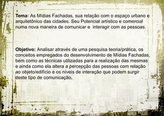 Tema: As Mídias Fachadas, sua relação com o espaço urbano e
arquitetônico das cidades. Seu Potencial artístico e comercial
numa nova maneira de comunicar e interagir com as pessoas.



Objetivo: Analisar através de uma pesquisa teoria/prática, os
conceitos empregados do desenvolvimento de Mídias Fachadas,
bem como as técnicas utilizadas para a realização das mesmas
e ainda como ela altera a percepção das pessoas com relação
ao objeto/edifício e os níveis de interação que podem surgir
deste tipo de comunicação.
 