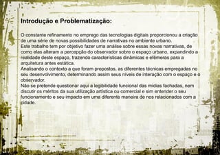Introdução e Problematização:

O constante refinamento no emprego das tecnologias digitais proporcionou a criação
de uma série de novas possibilidades de narrativas no ambiente urbano.
Este trabalho tem por objetivo fazer uma análise sobre essas novas narrativas, de
como elas alteram a percepção do observador sobre o espaço urbano, expandindo a
realidade deste espaço, trazendo características dinâmicas e efêmeras para a
arquitetura antes estática.
Analisando o contexto a que foram propostos, as diferentes técnicas empregadas no
seu desenvolvimento, determinando assim seus níveis de interação com o espaço e o
observador.
Não se pretende questionar aqui a legibilidade funcional das mídias fachadas, nem
discutir os méritos da sua utilização artística ou comercial e sim entender o seu
funcionamento e seu impacto em uma diferente maneira de nos relacionados com a
cidade.
 