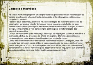 Conceito e Motivação

As Mídias Fachadas propõem uma exploração das possibilidades de reconstrução do
espaço arquitetônico urbano através da interação entre observador e objetos que
compõem o sistema.
Focando seus trabalhos justamente na potencialização da experiência sensorial do
observador, tornando a relação do homem com a máquina, mais fluida, ou seja,
desassociando-a dos paradigmas existentes das relações de input e output, tornando
o corpo, o movimento, a voz, por exemplo, gatilhos para a materialização dos
elementos envolvidos.
Quanto às motivações para o emprego deste tipo de linguagem, podemos relacionar a
expressão artística ou a vontade do artista em explorar diferentes possibilidades,
como sendo das mais recorrentes utilizações das mídias fachadas.
Como dito anteriormente não entraremos nos méritos das suas utilizações, mas vale
ressaltar que como em outras mídias a sua popularização, ou seja, o conhecimento
desta, pelo grande público acontece pelas vias publicitárias, que como nas artes se
apropriam dessas novas narrativas para desenvolver novas linguagens que chamem a
atenção do público para uma determinada campanha ou produto.
 