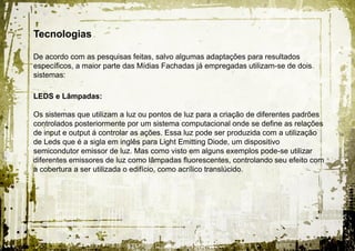 Tecnologias

De acordo com as pesquisas feitas, salvo algumas adaptações para resultados
específicos, a maior parte das Mídias Fachadas já empregadas utilizam-se de dois
sistemas:

LEDS e Lâmpadas:

Os sistemas que utilizam a luz ou pontos de luz para a criação de diferentes padrões
controlados posteriormente por um sistema computacional onde se define as relações
de input e output á controlar as ações. Essa luz pode ser produzida com a utilização
de Leds que é a sigla em inglês para Light Emitting Diode, um dispositivo
semicondutor emissor de luz. Mas como visto em alguns exemplos pode-se utilizar
diferentes emissores de luz como lâmpadas fluorescentes, controlando seu efeito com
a cobertura a ser utilizada o edifício, como acrílico translúcido.
 