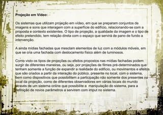 Projeção em Vídeo:

Os sistemas que utilizam projeção em vídeo, em que se preparam conjuntos de
imagens e sons que interagem com a superfície do edifício, relacionando-se com a
proposta e contexto existentes. O tipo de projeção, a qualidade da imagem e o tipo de
efeito pretendido, tem relação direta com o espaço que servirá de pano de fundo a
intervenção.

A ainda mídias fachadas que mesclam elementos de luz com a módulos móveis, em
que se cria uma fachada com deslocamento físico além de luminosos.

Como visto os tipos de projeções ou efeitos propostos nas mídias fachadas podem
surgir de diferentes maneiras, ou seja, por projeções de filmes pré-determinados que
tenham somente a função de expandir a realidade do edifício, ou movimentos e efeitos
que são criados a partir da interação do público, presente no local, com o sistema,
bem como dispositivos que possibilitem a participação não somente dos presentes no
local da projeção, como de diferentes observadores em várias locais do mundo
através de um sistema online que possibilite a manipulação do sistema, para a
definição de novos parâmetros a servirem com imput no sistema.
 