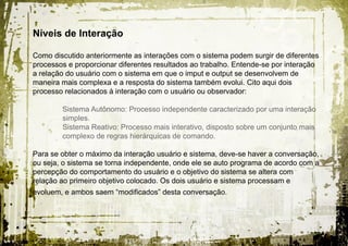Níveis de Interação

Como discutido anteriormente as interações com o sistema podem surgir de diferentes
processos e proporcionar diferentes resultados ao trabalho. Entende-se por interação
a relação do usuário com o sistema em que o imput e output se desenvolvem de
maneira mais complexa e a resposta do sistema também evolui. Cito aqui dois
processo relacionados á interação com o usuário ou observador:

        Sistema Autônomo: Processo independente caracterizado por uma interação
        simples.
        Sistema Reativo: Processo mais interativo, disposto sobre um conjunto mais
        complexo de regras hierárquicas de comando.

Para se obter o máximo da interação usuário e sistema, deve-se haver a conversação,
ou seja, o sistema se torna independente, onde ele se auto programa de acordo com a
percepção do comportamento do usuário e o objetivo do sistema se altera com
relação ao primeiro objetivo colocado. Os dois usuário e sistema processam e
evoluem, e ambos saem “modificados” desta conversação.
 