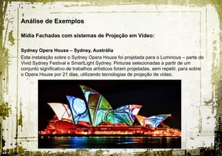 Análise de Exemplos

Mídia Fachadas com sistemas de Projeção em Vídeo:

Sydney Opera House – Sydney, Austrália
Esta instalação sobre o Sydney Opera House foi projetada para o Luminous – parte do
Vivid Sydney Festival e SmartLight Sydney. Pinturas selecionadas a partir de um
conjunto significativo de trabalhos artísticos foram projetadas, sem repetir, para sobre
o Opera House por 21 dias, utilizando tecnologias de projeção de vídeo.
 