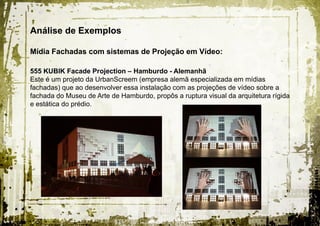 Análise de Exemplos

Mídia Fachadas com sistemas de Projeção em Vídeo:

555 KUBIK Facade Projection – Hamburdo - Alemanhã
Este é um projeto da UrbanScreem (empresa alemã especializada em mídias
fachadas) que ao desenvolver essa instalação com as projeções de vídeo sobre a
fachada do Museu de Arte de Hamburdo, propôs a ruptura visual da arquitetura rígida
e estática do prédio.
 