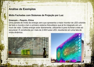 Análise de Exemplos

Mídia Fachadas com Sistemas de Projeção por Luz:

Greenpix – Pequim, China
Uma parede de mídia de energia zero que apresenta o maior monitor de LED colorido
de todo o mundo e tem o primeiro sistema fotovoltaico que já foi integrado em um
muro de vidro. Coleta energia solar diariamente, utilizando-a para iluminar a tela ao
escurecer. É constituída por mais de 2.000 luzes LED, resultando em uma tela de
mídia dinâmica.
 