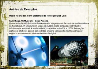 Análise de Exemplos

Mídia Fachadas com Sistemas de Projeção por Luz:

Kunsthaus Art Museum – Graz, Austria
Uma matriz de 930 lâmpadas fluorescentes, integradas na fachada de acrílico oriental
do Kunsthaus Art Museum em Graz, na Áustria. Cada lâmpada é individual e
infinitamente ajustável. A luminosidade pode variar entre 0% e 100%. Animações,
gráficos e alfabetos podem ser exibidos em uma velocidade de 20 quadros por
segundo através de um sistema de controle digital.
 