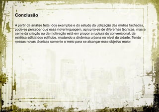 Conclusão

A partir da análise feita dos exemplos e do estudo da utilização das mídias fachadas,
pode-se perceber que essa nova linguagem, apropria-se de diferentes técnicas, mas a
cerne da criação ou da motivação está em propor a ruptura do convencional, da
estética sólida dos edifícios, mudando a dinâmica urbana no nível da cidade. Tendo
nessas novas técnicas somente o meio para se alcançar esse objetivo maior.
 