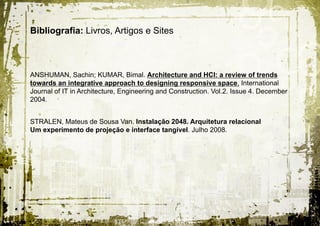 Bibliografia: Livros, Artigos e Sites



ANSHUMAN, Sachin; KUMAR, Bimal. Architecture and HCI: a review of trends
towards an integrative approach to designing responsive space. International
Journal of IT in Architecture, Engineering and Construction. Vol.2. Issue 4. December
2004.


STRALEN, Mateus de Sousa Van. Instalação 2048. Arquitetura relacional
Um experimento de projeção e interface tangível. Julho 2008.
 