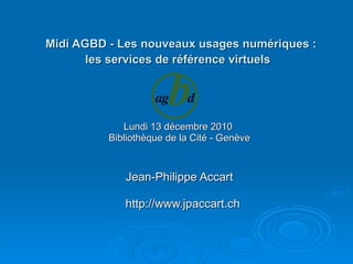   Midi AGBD - Les nouveaux usages numériques :  les services de référence virtuels  Lundi 13 décembre 2010  Bibliothèque de la Cité - Genève Jean-Philippe Accart http://www.jpaccart.ch 