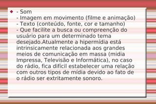 - Som - Imagem em movimento (filme e animação) - Texto (conteúdo, fonte, cor e tamanho) - Que facilite a busca ou compreenção do usuário para um determinado tema desejado.Atualmente a hipermídia está intrinsicamente relacionada aos grandes meios de comunicação em massa (midia Impressa, Televisão e Informática), no caso do rádio, fica difícil estabelecer uma relação com outros tipos de mídia devido ao fato de o rádio ser extritamente sonoro. 