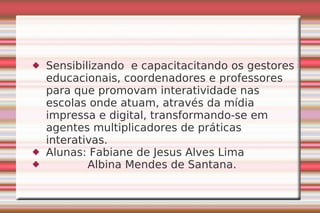 Sensibilizando  e capacitacitando os gestores educacionais, coordenadores e professores para que promovam interatividade nas escolas onde atuam, através da mídia impressa e digital, transformando-se em agentes multiplicadores de práticas interativas. Alunas: Fabiane de Jesus Alves Lima Albina Mendes de Santana.  