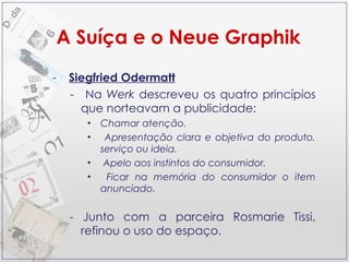 A Suíça e o Neue Graphik Siegfried Odermatt Na  Werk  descreveu os quatro princípios que norteavam a publicidade: Chamar atenção. Apresentação clara e objetiva do produto, serviço ou ideia. Apelo aos instintos do consumidor. Ficar na memória do consumidor o item anunciado. -  Junto com a parceira Rosmarie Tissi, refinou o uso do espaço. 