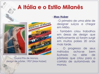Max Huber O primeiro de uma série de designer suíços a chegar em Milão. Também criou trabalhos em áreas de design que efetivamente só foram surgir em muitos países 20 anos mais tarde. O progresso de seus métodos acha-se bem ilustrado na série de pôsteres que criou para a corrida de automóveis de monza. A Itália e o Estilo Milanês Grand Prix de Monza, design de pôster, 1957 [Max Huber] 