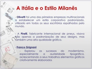 Olivetti  foi uma das primeiras empresas multinacionais a estabelecer um estilo corporativo padronizado, utilizado em todos os seus escritórios espalhados pelo mundo. A  Pirelli , fabricante internacional de pneus, visava não apenas a padronização de seus designs, mas também uma alta qualidade gráfica. Franco Grignani Explorou os sucessos do modernismo, especialmente a austeridade tipográfica, acrescentando a seus trabalhos elementos gráficos criativamente elaborados A Itália e o Estilo Milanês 