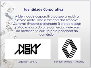 Identidade Corporativa A identidade corporativa passou a incluir a escolha meticulosa e racional dos símbolos. Os novos símbolos pertencem à era do design gráfico e não à da arte comercial; deixaram de pertencer à cultura para pertencer ao comércio. Logotipo – Loewy Renault, símbolo – Vasarely 