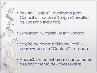 Revista “Design” , publicada pelo Council of Industrial Design (Conselho de Desenho Industrial).  Exposição “Graphic Design London” Edição de revistas: “Picutre Post” – conservadora, e “Contact” – ousada Anos 60: testemunharam o lançamento e relançamento de várias revistas. 