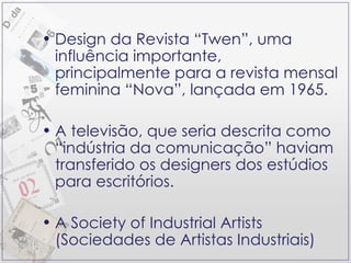 Design da Revista “Twen”, uma influência importante, principalmente para a revista mensal feminina “Nova”, lançada em 1965. A televisão, que seria descrita como “indústria da comunicação” haviam transferido os designers dos estúdios para escritórios. A Society of Industrial Artists (Sociedades de Artistas Industriais) 