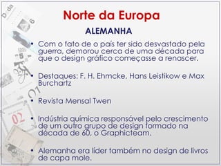 Norte da Europa Com o fato de o país ter sido desvastado pela guerra, demorou cerca de uma década para que o design gráfico começasse a renascer. Destaques: F. H. Ehmcke, Hans Leistikow e Max Burchartz Revista Mensal Twen Indústria química responsável pelo crescimento de um outro grupo de design formado na década de 60, o Graphicteam. Alemanha era líder também no design de livros de capa mole. ALEMANHA 