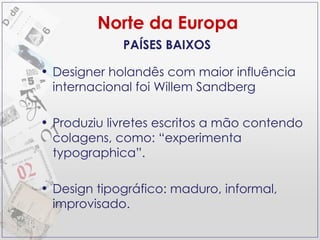 Norte da Europa Designer holandês com maior influência internacional foi Willem Sandberg Produziu livretes escritos a mão contendo colagens, como: “experimenta typographica”. Design tipográfico: maduro, informal, improvisado. PAÍSES BAIXOS 