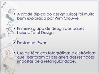 A grade (típica do design suíço) foi muito bem explorada por Wim Crouwel. Primeiro grupo de design dos países baixos: Total Design. Destaque: Zwart. Uso de técnicas fotográficas e eletrônicas que libertaram os designers das restrições impostas pela retangularidade. 