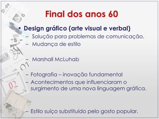 Design gráfico (arte visual e verbal) Solução para problemas de comunicação. Mudança de estilo Marshall McLuhab  Fotografia – inovação fundamental Acontecimentos que influenciaram o surgimento de uma nova linguagem gráfica. Estilo suíço substituído pelo gosto popular.  Final dos anos 60 