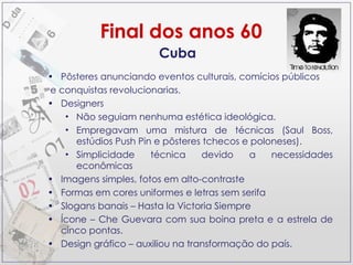 Cuba Pôsteres anunciando eventos culturais, comícios públicos e conquistas revolucionarias.  Designers Não seguiam nenhuma estética ideológica. Empregavam uma mistura de técnicas (Saul Boss, estúdios Push Pin e pôsteres tchecos e poloneses). Simplicidade técnica devido a necessidades econômicas Imagens simples, fotos em alto-contraste Formas em cores uniformes e letras sem serifa  Slogans banais – Hasta la Victoria Siempre Ícone – Che Guevara com sua boina preta e a estrela de cinco pontas. Design gráfico – auxiliou na transformação do país.  Final dos anos 60 