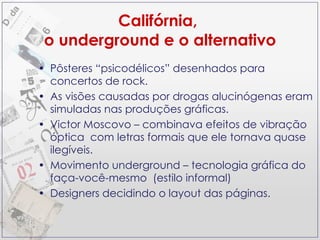 Califórnia,  o underground e o alternativo Pôsteres “psicodélicos” desenhados para concertos de rock. As visões causadas por drogas alucinógenas eram simuladas nas produções gráficas.  Victor Moscovo – combinava efeitos de vibração óptica  com letras formais que ele tornava quase ilegíveis. Movimento underground – tecnologia gráfica do faça-você-mesmo  (estilo informal) Designers decidindo o layout das páginas.  