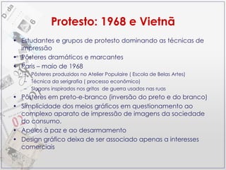 Protesto: 1968 e Vietnã Estudantes e grupos de protesto dominando as técnicas de impressão  Pôsteres dramáticos e marcantes Paris – maio de 1968 Pôsteres produzidos no Atelier Populaire ( Escola de Belas Artes)  Técnica da serigrafia ( processo econômico) Slogans inspirados nos gritos  de guerra usados nas ruas  Pôsteres em preto-e-branco (inversão do preto e do branco) Simplicidade dos meios gráficos em questionamento ao complexo aparato de impressão de imagens da sociedade do consumo.  Apelos à paz e ao desarmamento Design gráfico deixa de ser associado apenas a interesses comerciais 