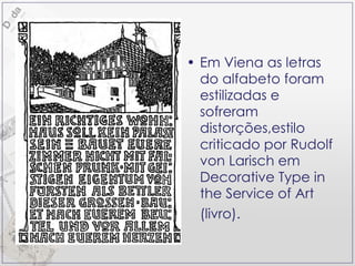Em Viena as letras do alfabeto foram estilizadas e sofreram distorções,estilo criticado por Rudolf von Larisch em Decorative Type in the Service of Art (livro).   