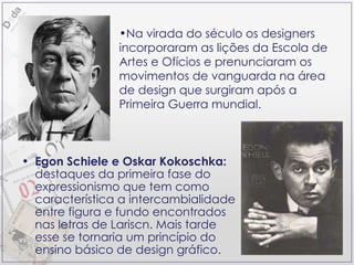 Egon Schiele e Oskar Kokoschka:  destaques da primeira fase do expressionismo que tem como característica a intercambialidade entre figura e fundo encontrados nas letras de Lariscn. Mais tarde esse se tornaria um princípio do ensino básico de design gráfico. Na virada do século os designers incorporaram as lições da Escola de Artes e Ofícios e prenunciaram os movimentos de vanguarda na área de design que surgiram após a Primeira Guerra mundial. 
