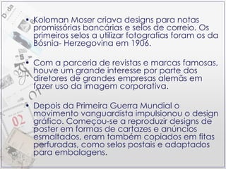 Koloman Moser criava designs para notas promissórias bancárias e selos de correio. Os primeiros selos a utilizar fotografias foram os da Bósnia- Herzegovina em 1906. Com a parceria de revistas e marcas famosas, houve um grande interesse por parte dos diretores de grandes empresas alemãs em fazer uso da imagem corporativa. Depois da Primeira Guerra Mundial o movimento vanguardista impulsionou o design gráfico. Começou-se a reproduzir designs de poster em formas de cartazes e anúncios esmaltados, eram também copiados em fitas perfuradas, como selos postais e adaptados para embalagens. 