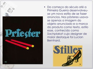 Do começo do século até a Primeira Guerra desenvolveu-se um novo estilo de se fazer anúncios. Nos pôsteres usava-se apenas a imagem do objeto anunciado e a marca do produto como texto, estilo esse, conhecido como  Sachplakat  cujo designer de maior destaque foi Lucian Bernhard. 