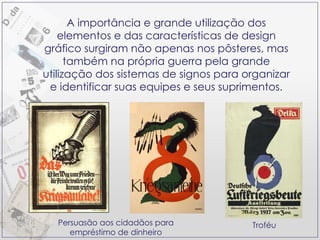 Persuasão aos cidadãos para empréstimo de dinheiro Troféu A importância e grande utilização dos elementos e das características de design gráfico surgiram não apenas nos pôsteres, mas também na própria guerra pela grande utilização dos sistemas de signos para organizar e identificar suas equipes e seus suprimentos. 