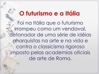 O futurismo e a Itália Foi na Itália que o futurismo irrompeu como um vendaval, detonador de uma série de idéias anarquistas na arte e na vida e contra o classicismo rigoroso imposto pelas academias oficiais de arte de Roma. 