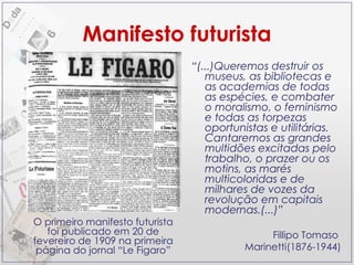 Manifesto futurista “ (...)Queremos destruir os museus, as bibliotecas e as academias de todas as espécies, e combater o moralismo, o feminismo e todas as torpezas oportunistas e utilitárias. Cantaremos as grandes multidões excitadas pelo trabalho, o prazer ou os motins, as marés multicoloridas e de milhares de vozes da revolução em capitais modernas.(...)”  Fillipo Tomaso  Marinetti(1876-1944) O primeiro manifesto futurista foi publicado em 20 de fevereiro de 1909 na primeira página do jornal “Le Figaro” 