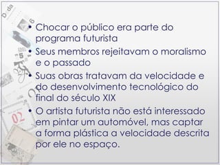 Chocar o público era parte do programa futurista Seus membros rejeitavam o moralismo e o passado Suas obras tratavam da velocidade e do desenvolvimento tecnológico do final do século XIX O artista futurista não está interessado em pintar um automóvel, mas captar a forma plástica a velocidade descrita por ele no espaço. 