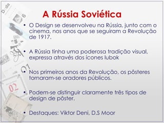 A Rússia Soviética O Design se desenvolveu na Rússia, junto com o cinema, nos anos que se seguiram a Revolução de 1917. A Rússia tinha uma poderosa tradição visual, expressa através dos ícones lubok Nos primeiros anos da Revolução, os pôsteres tornaram-se oradores públicos. Podem-se distinguir claramente três tipos de design de pôster. Destaques: Viktor Deni, D.S Moor 