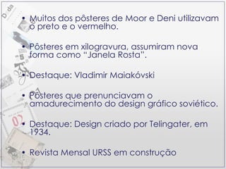 Muitos dos pôsteres de Moor e Deni utilizavam o preto e o vermelho. Pôsteres em xilogravura, assumiram nova forma como “Janela Rosta”. Destaque: Vladimir Maiakóvski Pôsteres que prenunciavam o amadurecimento do design gráfico soviético. Destaque: Design criado por Telingater, em 1934. Revista Mensal URSS em construção 