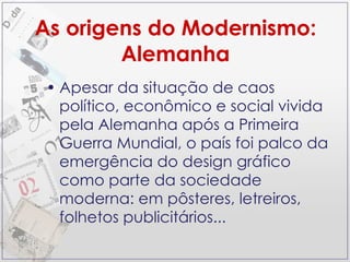 As origens do Modernismo: Alemanha Apesar da situação de caos político, econômico e social vivida pela Alemanha após a Primeira Guerra Mundial, o país foi palco da emergência do design gráfico como parte da sociedade moderna: em pôsteres, letreiros, folhetos publicitários... 