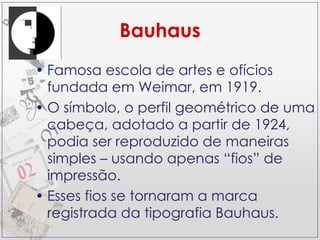 Bauhaus Famosa escola de artes e ofícios fundada em Weimar, em 1919. O símbolo, o perfil geométrico de uma cabeça, adotado a partir de 1924, podia ser reproduzido de maneiras simples – usando apenas “fios” de impressão. Esses fios se tornaram a marca registrada da tipografia Bauhaus. 
