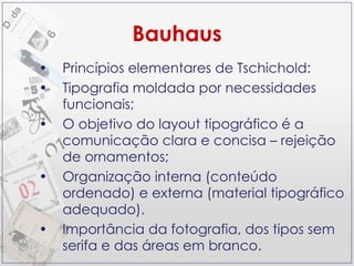 Bauhaus Princípios elementares de Tschichold: Tipografia moldada por necessidades funcionais; O objetivo do layout tipográfico é a comunicação clara e concisa – rejeição de ornamentos; Organização interna (conteúdo ordenado) e externa (material tipográfico adequado). Importância da fotografia, dos tipos sem serifa e das áreas em branco. 