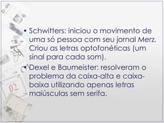 Schwitters: iniciou o movimento de uma só pessoa com seu jornal  Merz.  Criou as letras optofonéticas (um sinal para cada som). Dexel e Baumeister: resolveram o problema da caixa-alta e caixa-baixa utilizando apenas letras maiúsculas sem serifa. 
